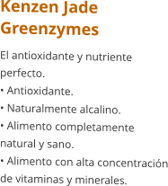 Kenzen Jade Greenzymes El antioxidante y nutriente perfecto. • Antioxidante. • Naturalmente alcalino. • Alimento completamente natural y sano. • Alimento con alta concentración de vitaminas y minerales.